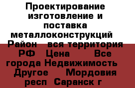 Проектирование,изготовление и поставка металлоконструкций › Район ­ вся территория РФ › Цена ­ 1 - Все города Недвижимость » Другое   . Мордовия респ.,Саранск г.